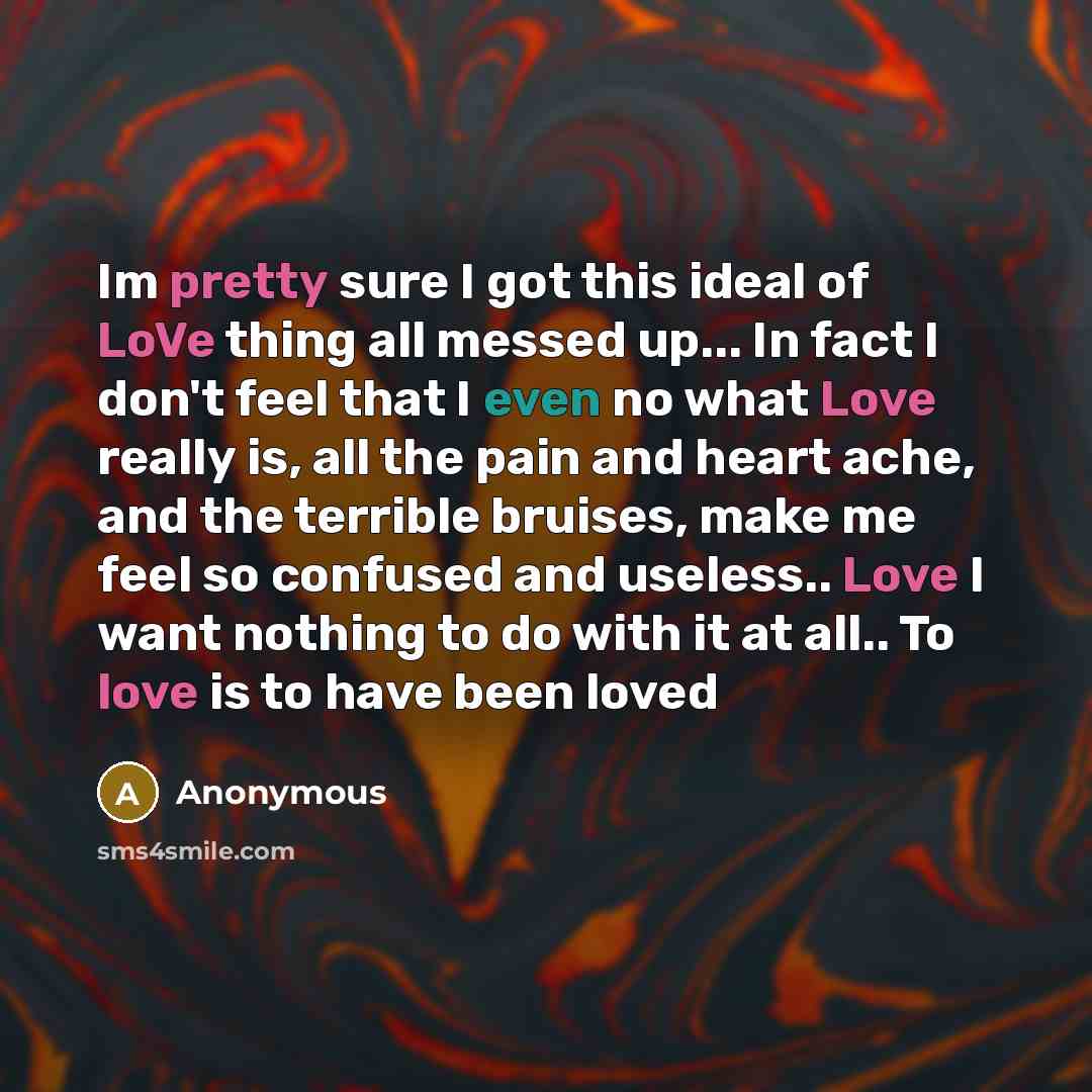 “Im pretty sure I got this ideal of LoVe thing all messed up... In fact I don't feel that I even no what Love really is, all the pain and heart ache, and the terrible bruises, make me feel so confused and useless.. Love I want nothing to do with it at all.. To love is to have been loved” quote by Anonymous