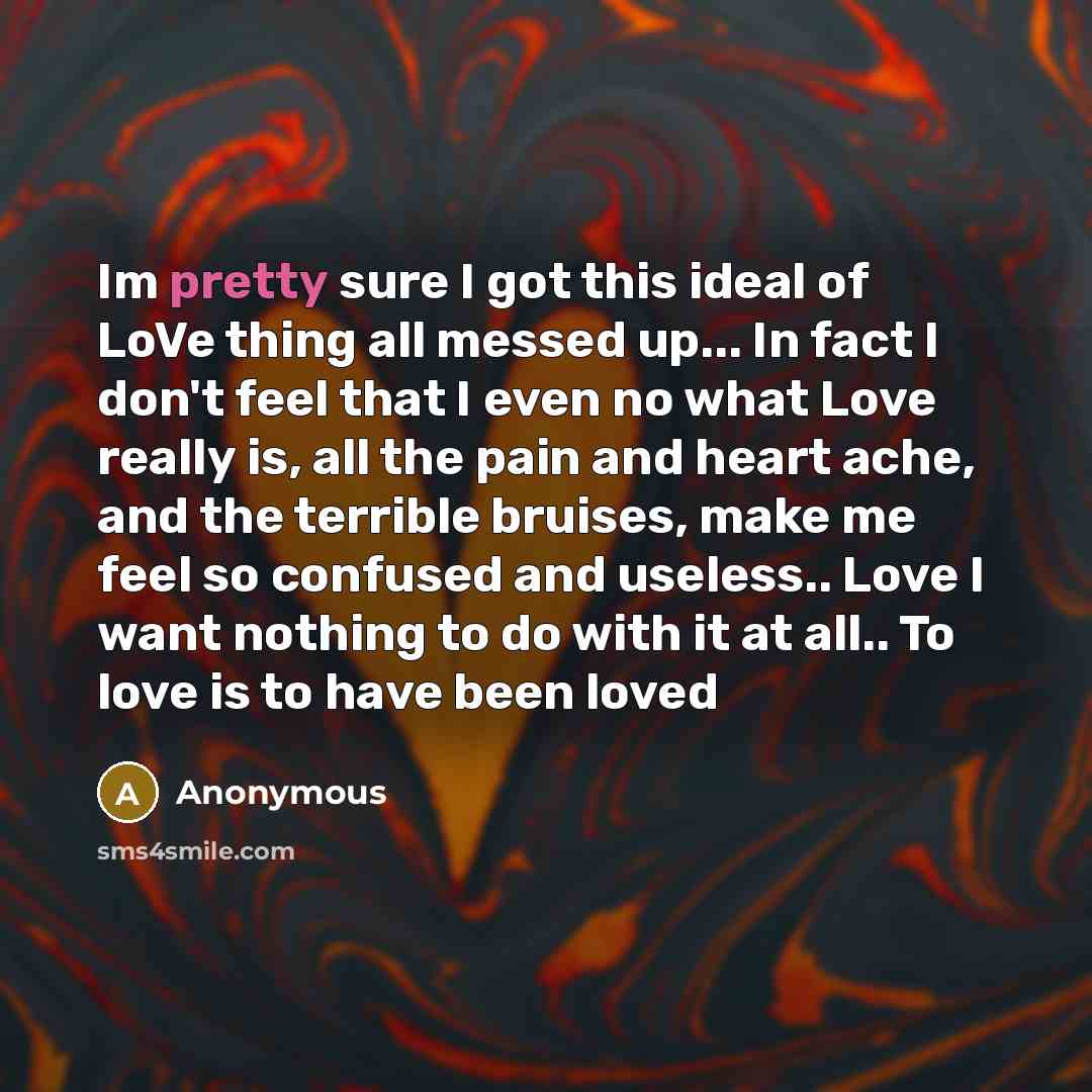 “Im pretty sure I got this ideal of LoVe thing all messed up... In fact I don't feel that I even no what Love really is, all the pain and heart ache, and the terrible bruises, make me feel so confused and useless.. Love I want nothing to do with it at all.. To love is to have been loved” quote by Anonymous