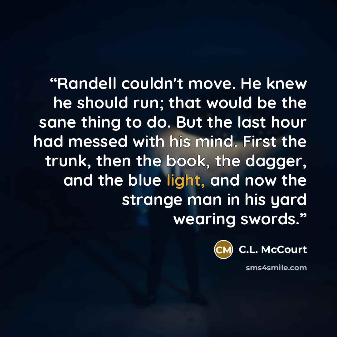 “Randell couldn't move. He knew he should run; that would be the sane thing to do. But the last hour had messed with his mind. First the trunk, then the book, the dagger, and the blue light, and now the strange man in his yard wearing swords.” quote by C.L. McCourt