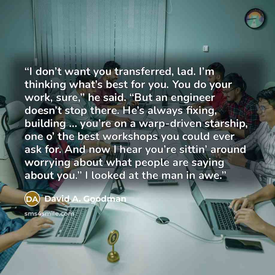 “I don’t want you transferred, lad. I’m thinking what’s best for you. You do your work, sure,” he said. “But an engineer doesn’t stop there. He’s always fixing, building … you’re on a warp-driven starship, one o’ the best workshops you could ever ask for. And now I hear you’re sittin’ around…” quote by David A. Goodman