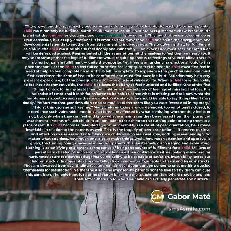 “There is yet another reason why peer-oriented kids are insatiable. In order to reach the turning point, a child must not only be fulfilled, but this fulfillment must sink in. It has to register somehow in the child's brain that the longing for closeness and connectedness is being met. This…” quote by Gabor Maté