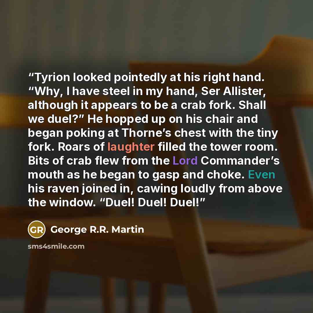 “Tyrion looked pointedly at his right hand. “Why, I have steel in my hand, Ser Allister, although it appears to be a crab fork. Shall we duel?” He hopped up on his chair and began poking at Thorne’s chest with the tiny fork. Roars of laughter filled the tower room. Bits of crab flew from the Lord…” quote by George R.R. Martin