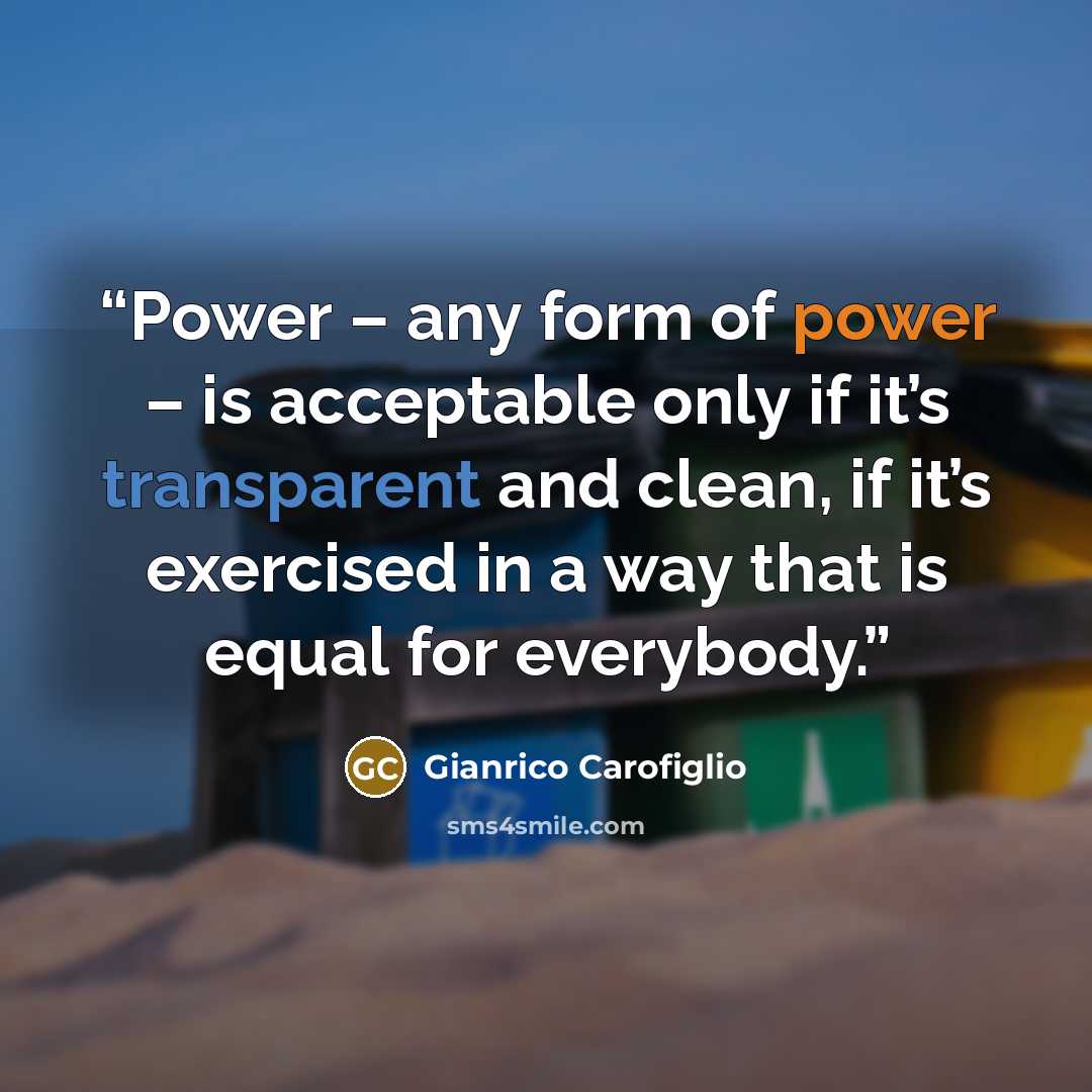 “Power – any form of power – is acceptable only if it’s transparent and clean, if it’s exercised in a way that is equal for everybody.” quote by Gianrico Carofiglio
