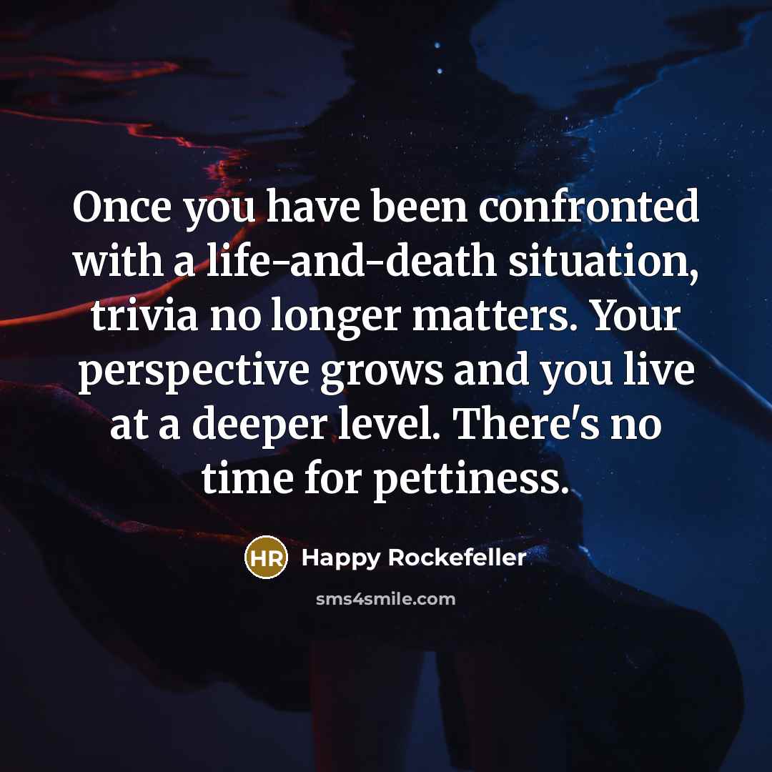 “Once you have been confronted with a life-and-death situation, trivia no longer matters. Your perspective grows and you live at a deeper level. There's no time for pettiness.” quote by Happy Rockefeller