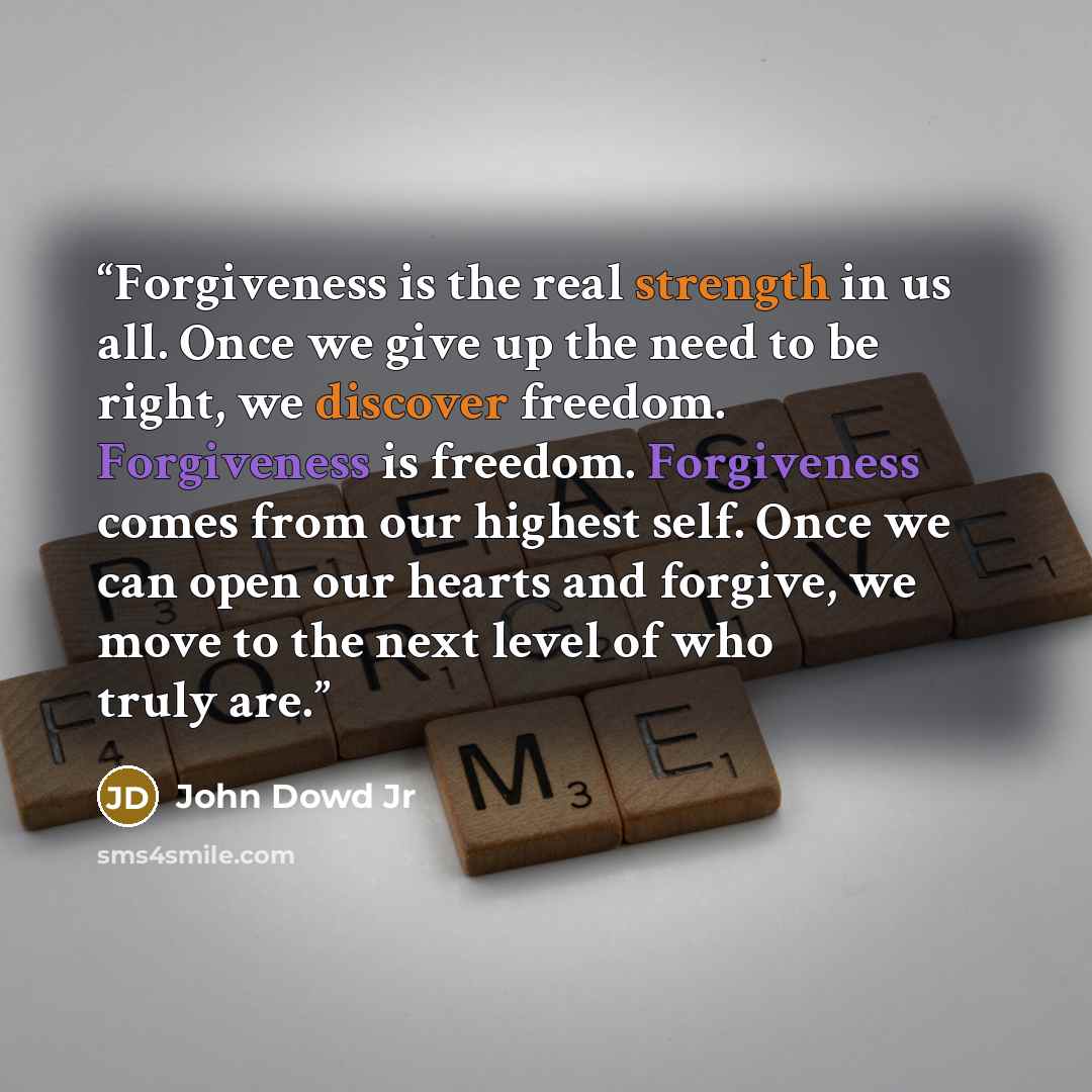 “Forgiveness is the real strength in us all. Once we give up the need to be right, we discover freedom. Forgiveness is freedom. Forgiveness comes from our highest self. Once we can open our hearts and forgive, we move to the next level of who truly are.” quote by John Dowd Jr