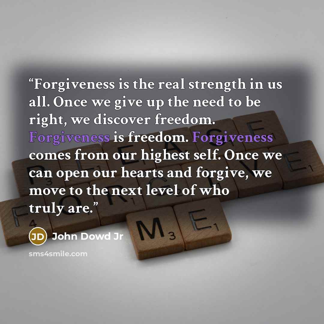 “Forgiveness is the real strength in us all. Once we give up the need to be right, we discover freedom. Forgiveness is freedom. Forgiveness comes from our highest self. Once we can open our hearts and forgive, we move to the next level of who truly are.” quote by John Dowd Jr
