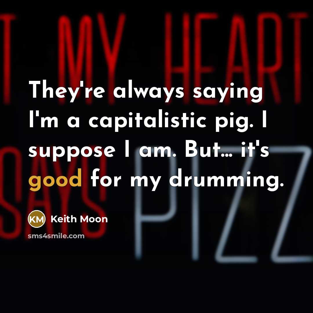 “They're always saying I'm a capitalistic pig. I suppose I am. But... it's good for my drumming.” quote by Keith Moon