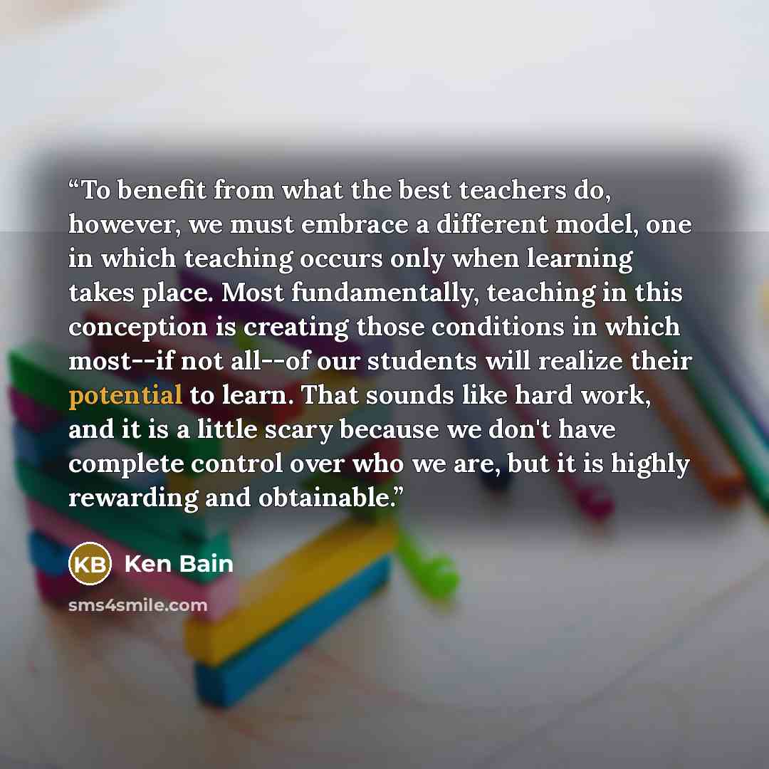 “To benefit from what the best teachers do, however, we must embrace a different model, one in which teaching occurs only when learning takes place. Most fundamentally, teaching in this conception is creating those conditions in which most--if not all--of our students will realize their potential…” quote by Ken Bain