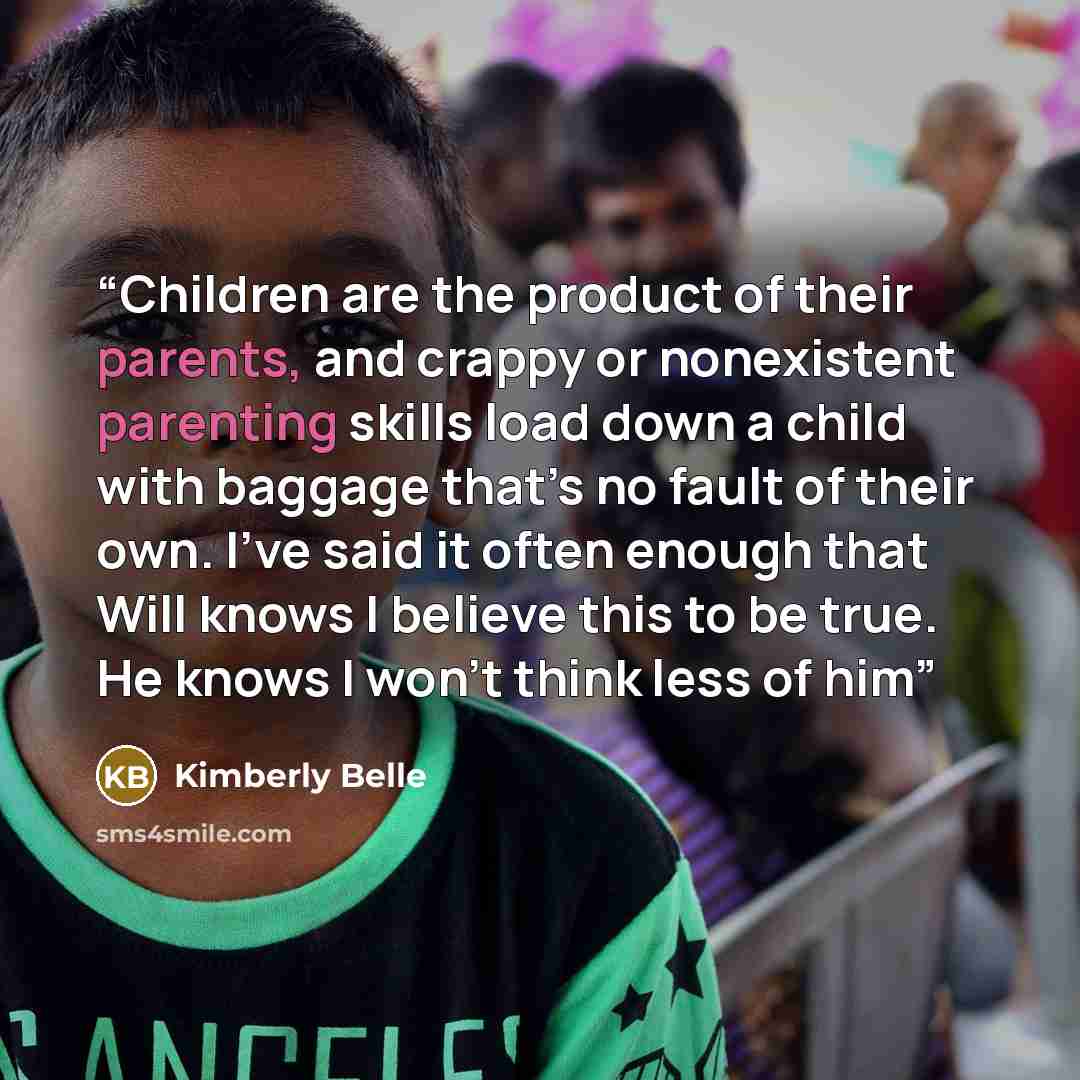 “Children are the product of their parents, and crappy or nonexistent parenting skills load down a child with baggage that’s no fault of their own. I’ve said it often enough that Will knows I believe this to be true. He knows I won’t think less of him” quote by Kimberly Belle