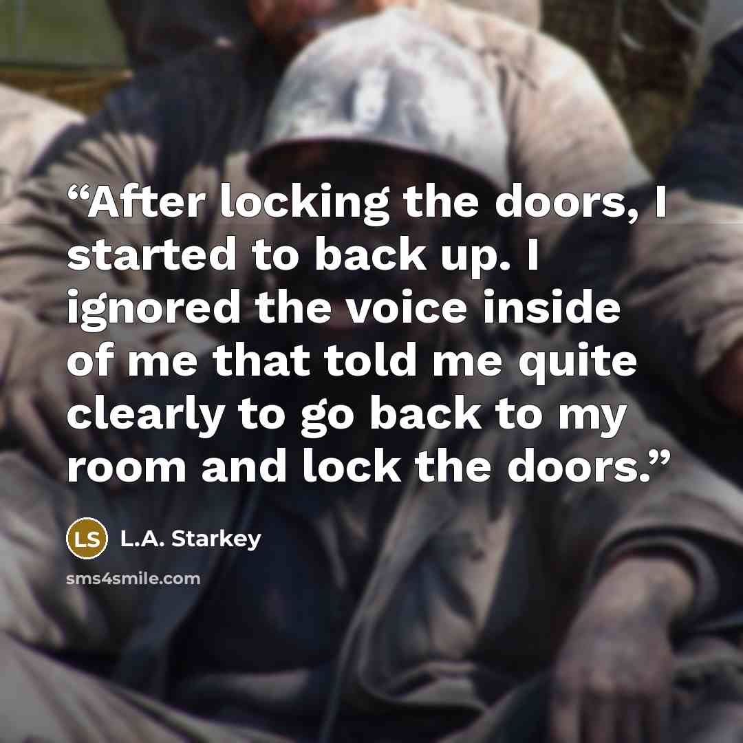 “After locking the doors, I started to back up. I ignored the voice inside of me that told me quite clearly to go back to my room and lock the doors.” quote by L.A. Starkey