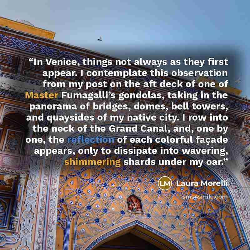 “In Venice, things not always as they first appear. I contemplate this observation from my post on the aft deck of one of Master Fumagalli’s gondolas, taking in the panorama of bridges, domes, bell towers, and quaysides of my native city. I row into the neck of the Grand Canal, and, one by one, the…” quote by Laura Morelli