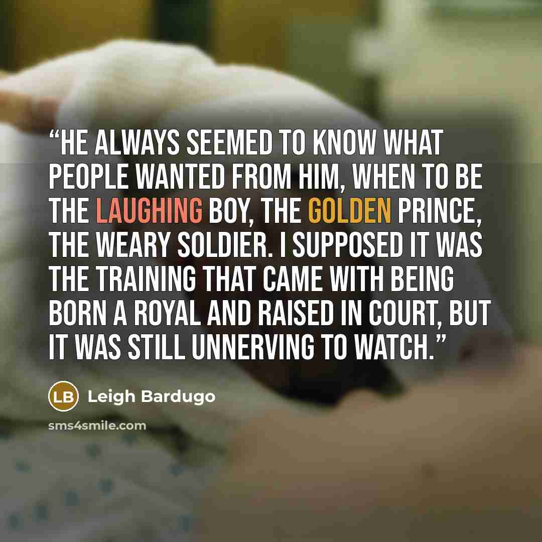 “He always seemed to know what people wanted from him, when to be the laughing boy, the golden prince, the weary soldier. I supposed it was the training that came with being born a royal and raised in court, but it was still unnerving to watch.” quote by Leigh Bardugo