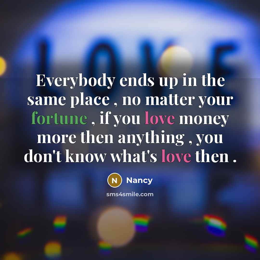 “Everybody ends up in the same place , no matter your fortune , if you love money more then anything , you don't know what's love then .” quote by Nancy