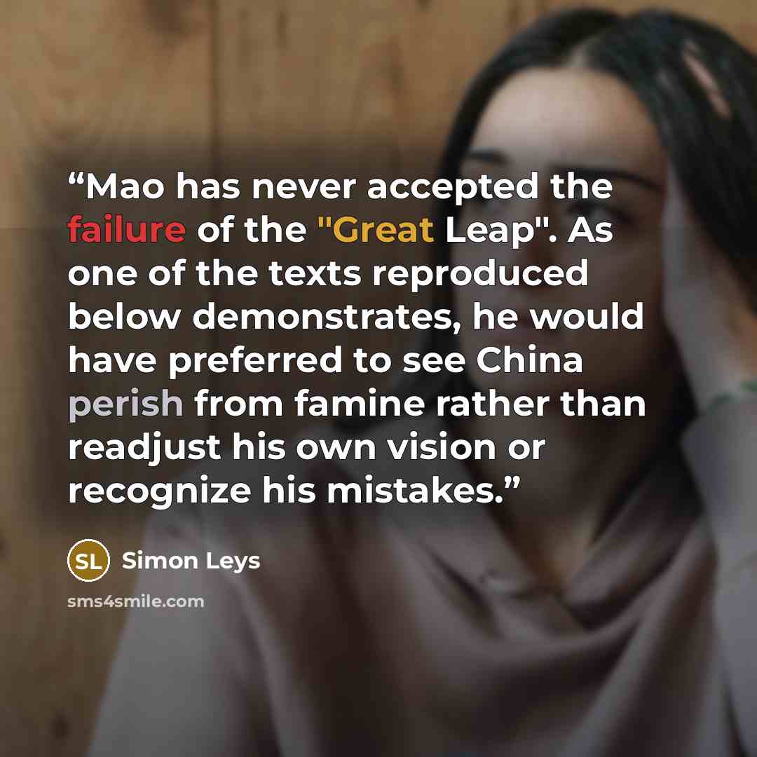 “Mao has never accepted the failure of the "Great Leap". As one of the texts reproduced below demonstrates, he would have preferred to see China perish from famine rather than readjust his own vision or recognize his mistakes.” quote by Simon Leys