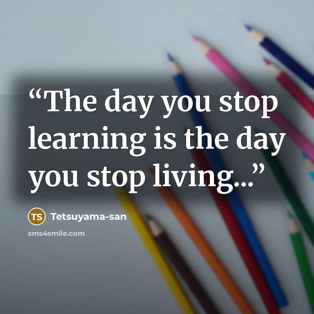“The day you stop learning is the day you stop living...” quote by Tetsuyama-san