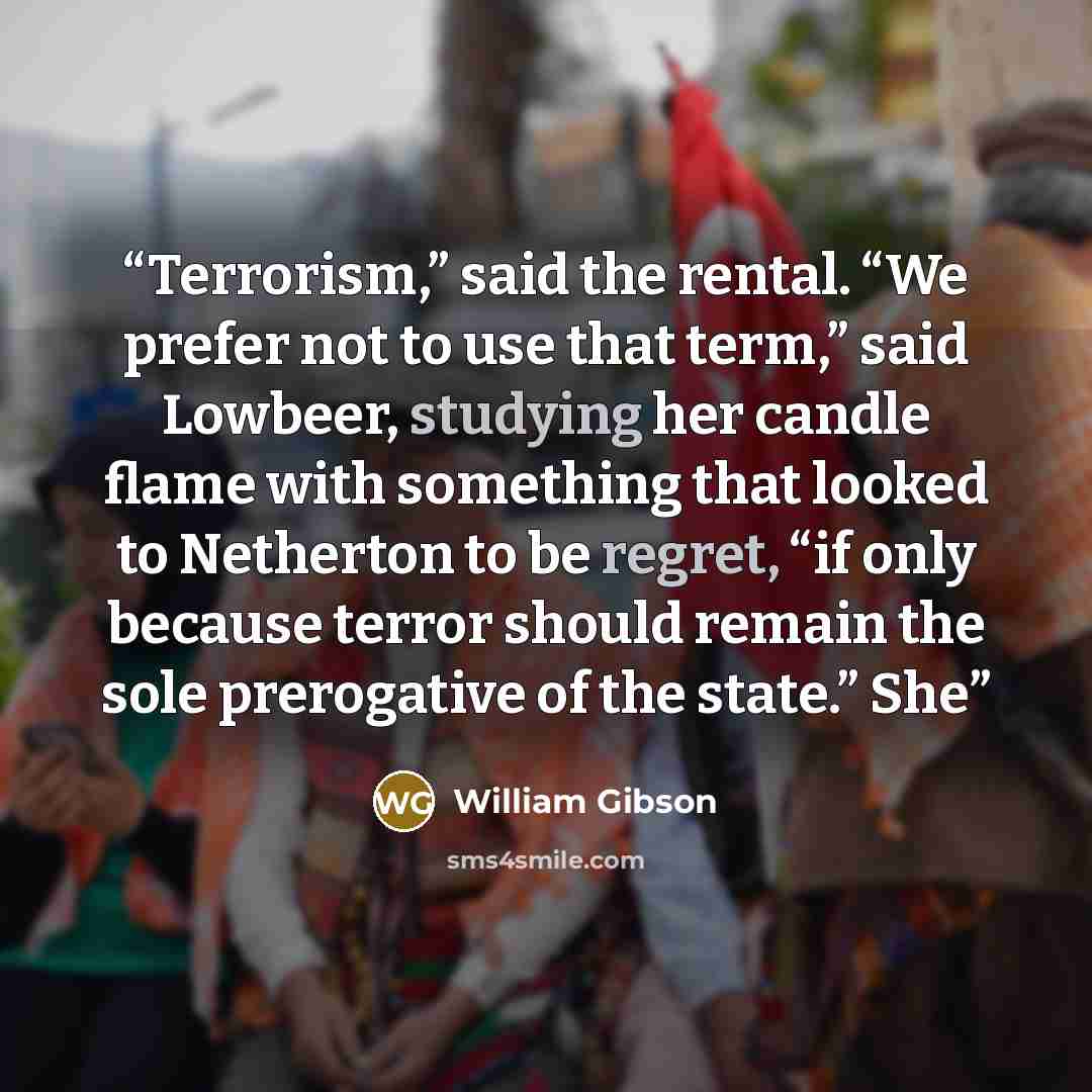 “Terrorism,” said the rental. “We prefer not to use that term,” said Lowbeer, studying her candle flame with something that looked to Netherton to be regret, “if only because terror should remain the sole prerogative of the state.” She” quote by William Gibson
