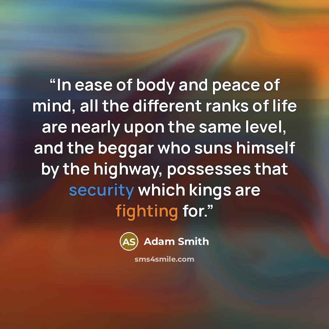 “In ease of body and peace of mind, all the different ranks of life are nearly upon the same level, and the beggar who suns himself by the highway, possesses that security which kings are fighting for.” quote by Adam Smith