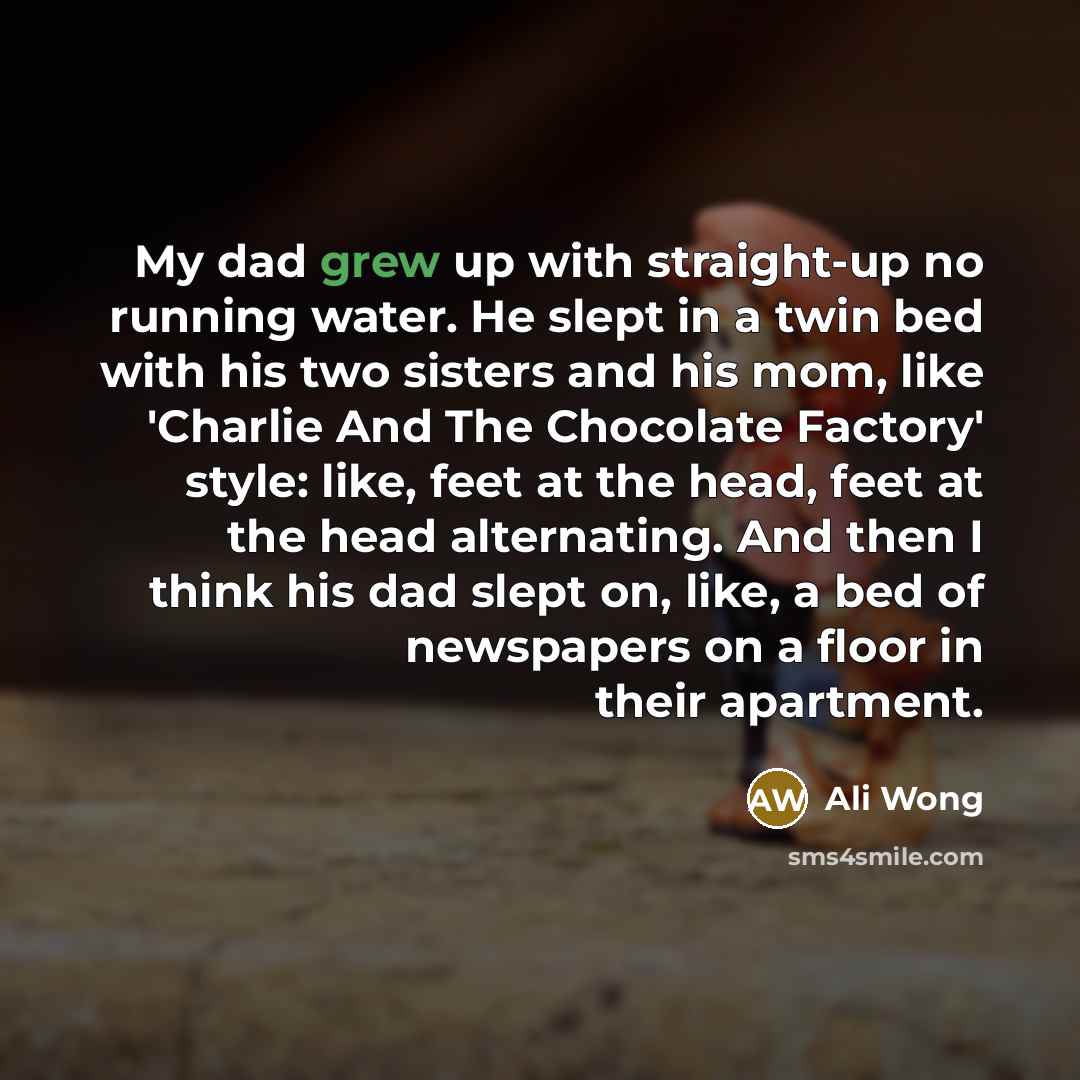 “My dad grew up with straight-up no running water. He slept in a twin bed with his two sisters and his mom, like 'Charlie And The Chocolate Factory' style: like, feet at the head, feet at the head alternating. And then I think his dad slept on, like, a bed of newspapers on a floor in their apartment.” quote by Ali Wong