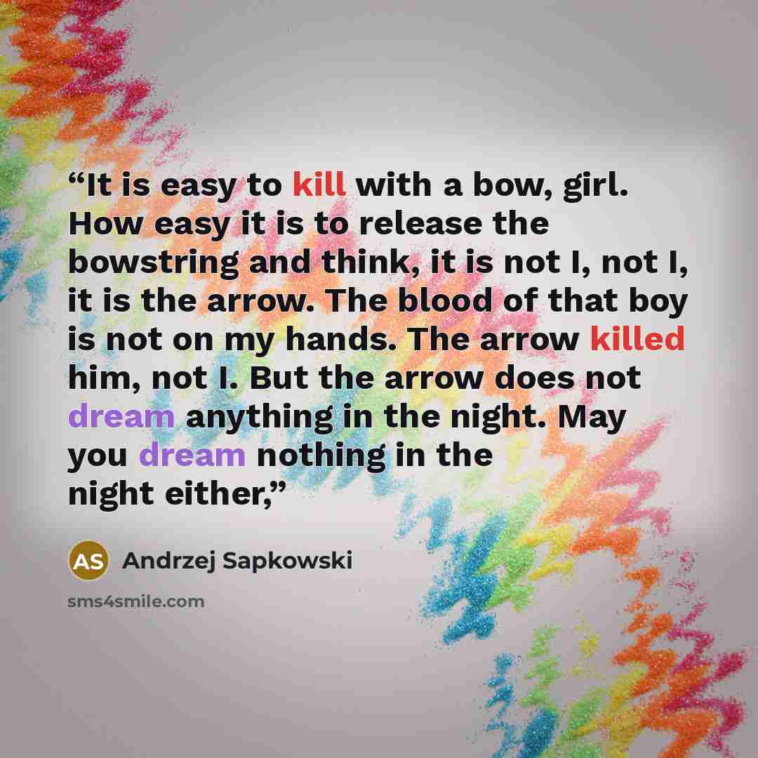 “It is easy to kill with a bow, girl. How easy it is to release the bowstring and think, it is not I, not I, it is the arrow. The blood of that boy is not on my hands. The arrow killed him, not I. But the arrow does not dream anything in the night. May you dream nothing in the night either,” quote by Andrzej Sapkowski