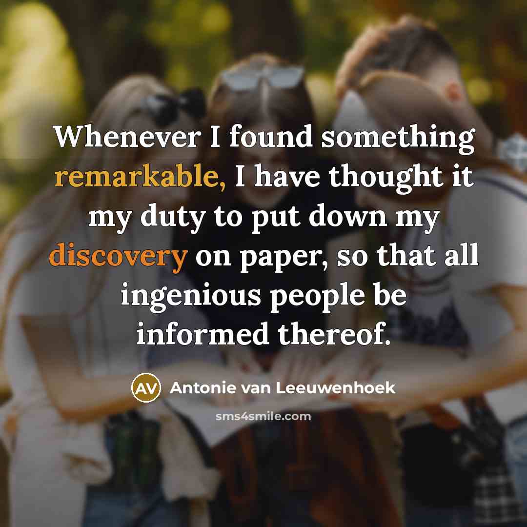 “Whenever I found something remarkable, I have thought it my duty to put down my discovery on paper, so that all ingenious people be informed thereof.” quote by Antonie van Leeuwenhoek