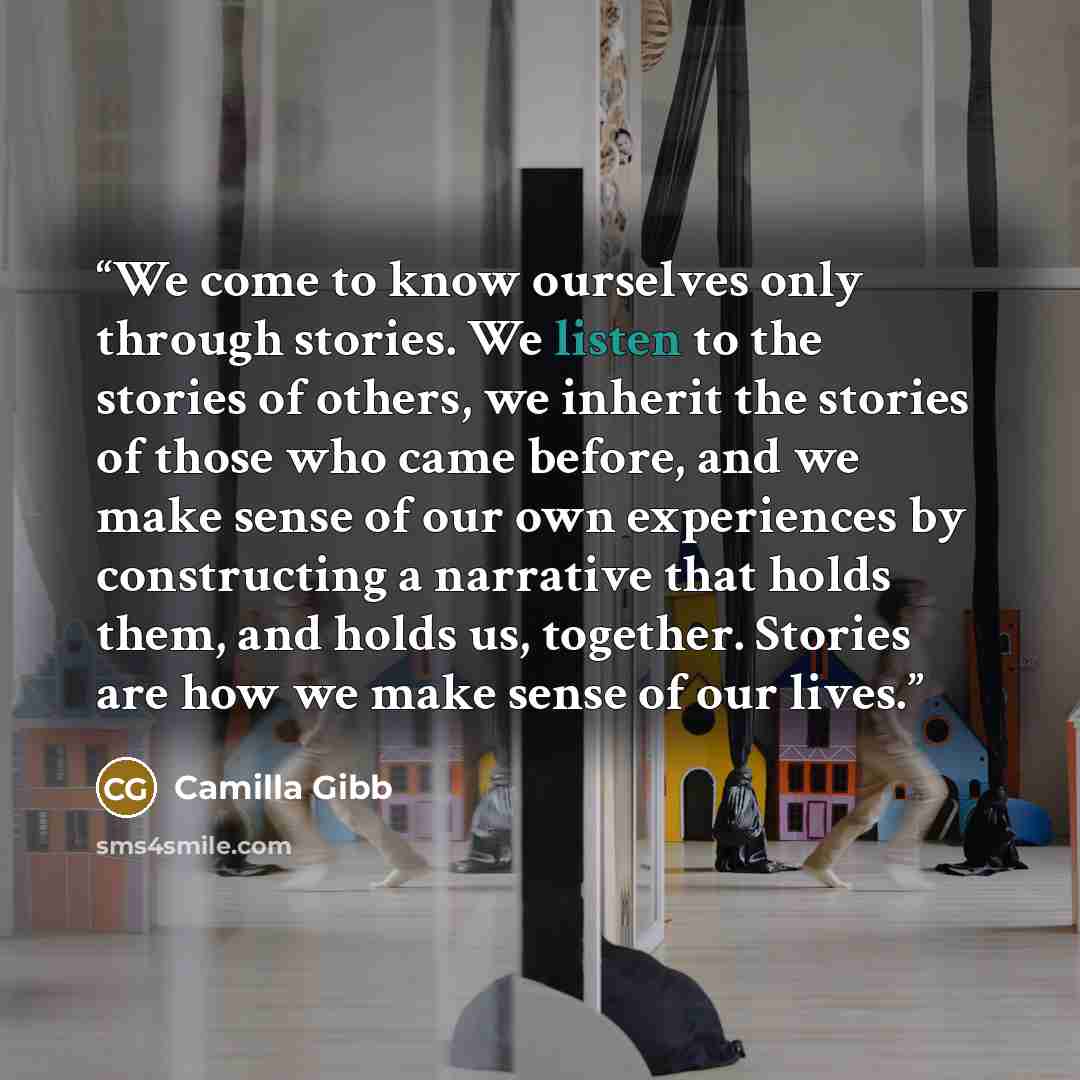 “We come to know ourselves only through stories. We listen to the stories of others, we inherit the stories of those who came before, and we make sense of our own experiences by constructing a narrative that holds them, and holds us, together. Stories are how we make sense of our lives.” quote by Camilla Gibb