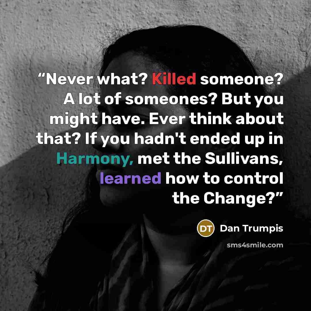 “Never what? Killed someone? A lot of someones? But you might have. Ever think about that? If you hadn't ended up in Harmony, met the Sullivans, learned how to control the Change?” quote by Dan Trumpis