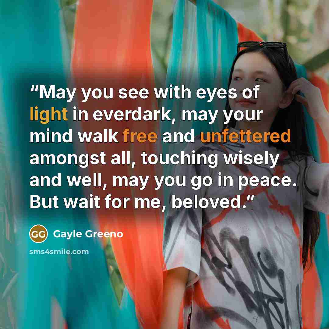 “May you see with eyes of light in everdark, may your mind walk free and unfettered amongst all, touching wisely and well, may you go in peace. But wait for me, beloved.” quote by Gayle Greeno