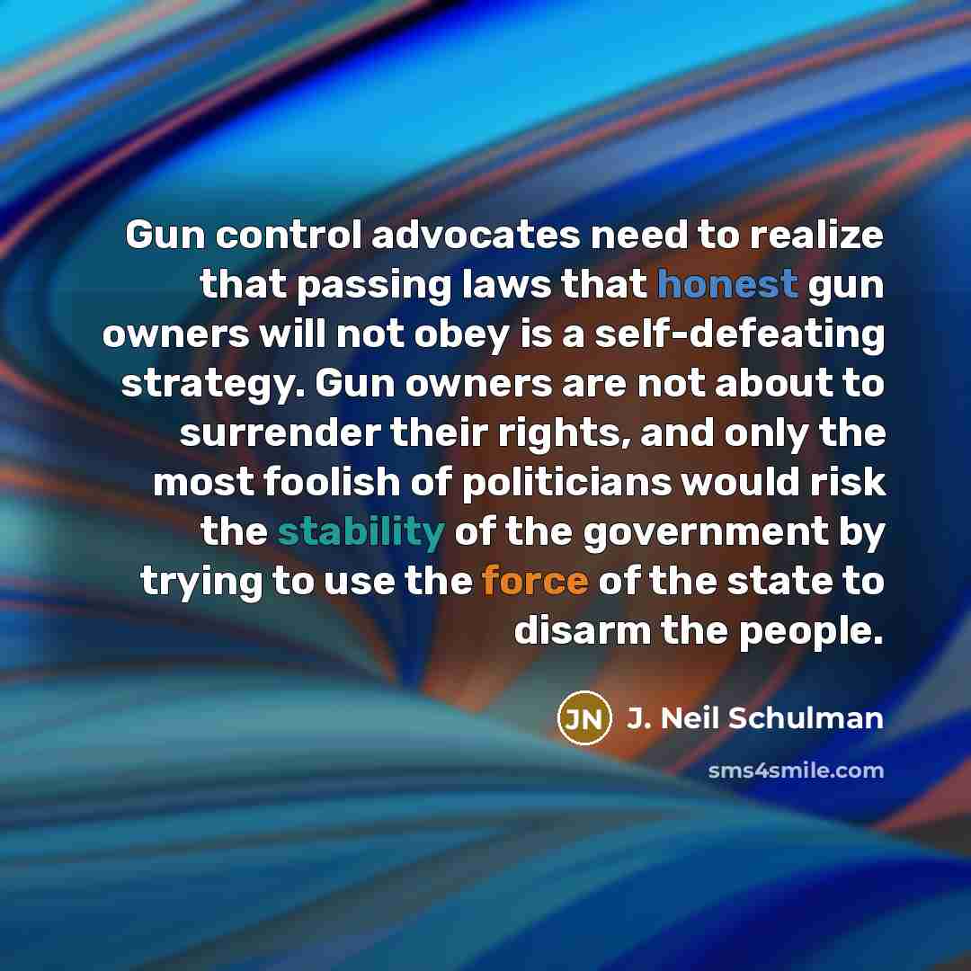 “Gun control advocates need to realize that passing laws that honest gun owners will not obey is a self-defeating strategy. Gun owners are not about to surrender their rights, and only the most foolish of politicians would risk the stability of the government by trying to use the force of the state…” quote by J. Neil Schulman