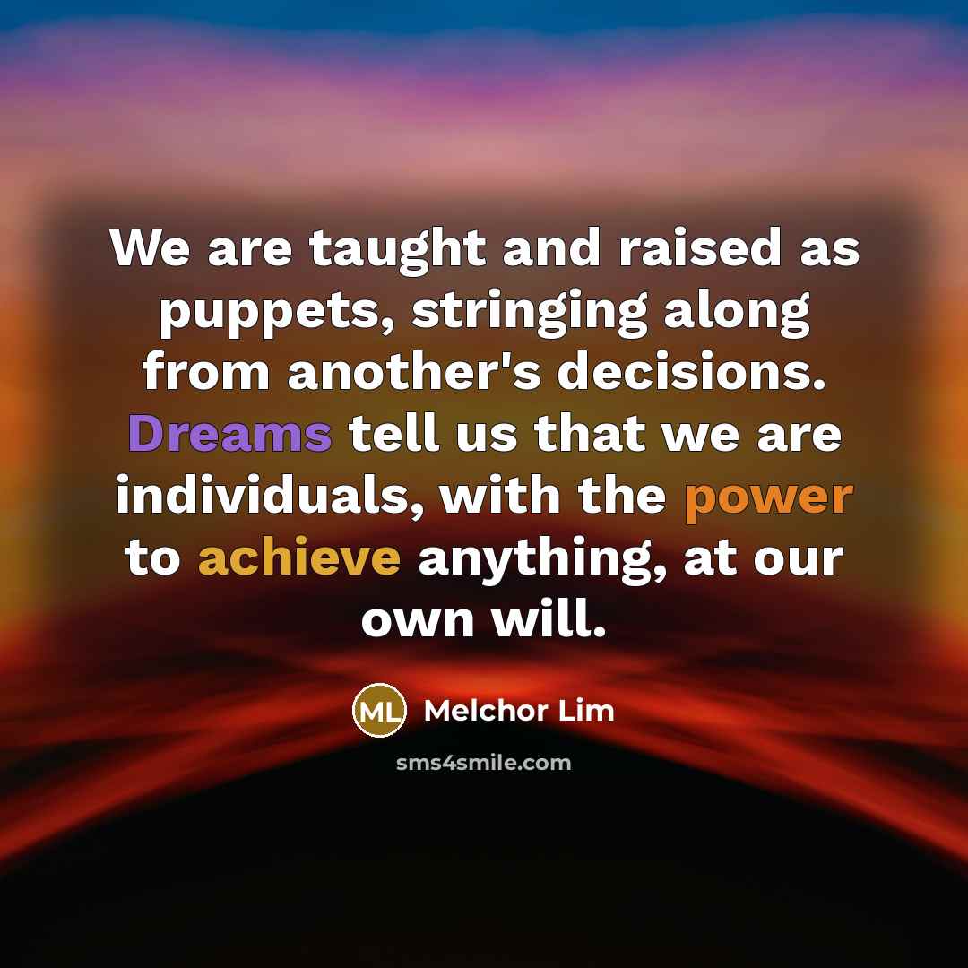 “We are taught and raised as puppets, stringing along from another's decisions. Dreams tell us that we are individuals, with the power to achieve anything, at our own will.” quote by Melchor Lim