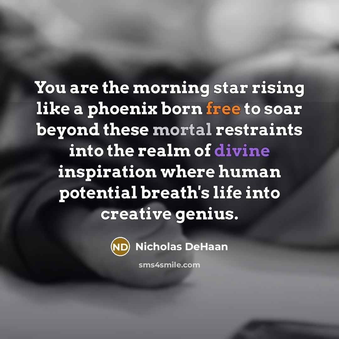 “You are the morning star rising like a phoenix born free to soar beyond these mortal restraints into the realm of divine inspiration where human potential breath's life into creative genius.” quote by Nicholas DeHaan