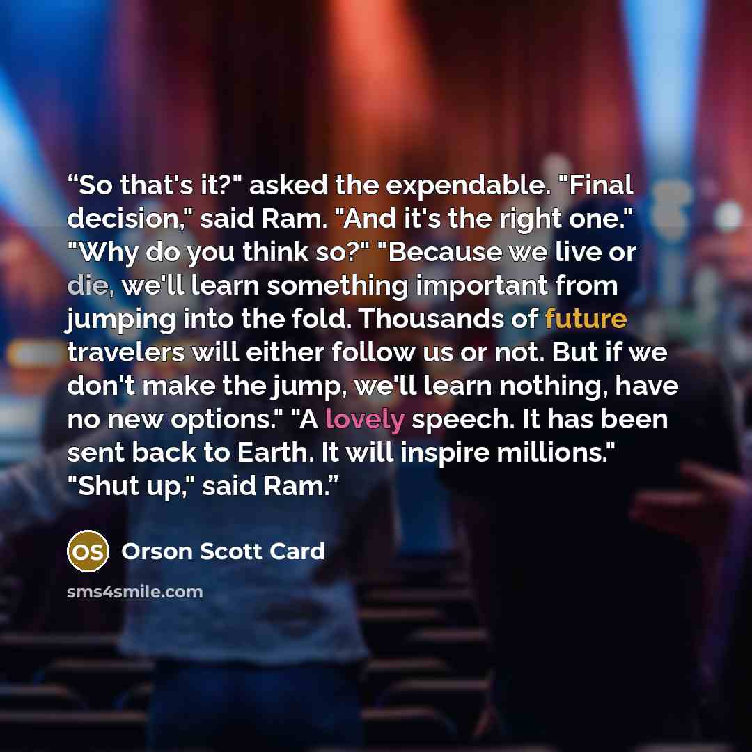 “So that's it?" asked the expendable. "Final decision," said Ram. "And it's the right one." "Why do you think so?" "Because we live or die, we'll learn something important from jumping into the fold. Thousands of future travelers will either follow us or not. But if we don't make the jump, we'll…” quote by Orson Scott Card