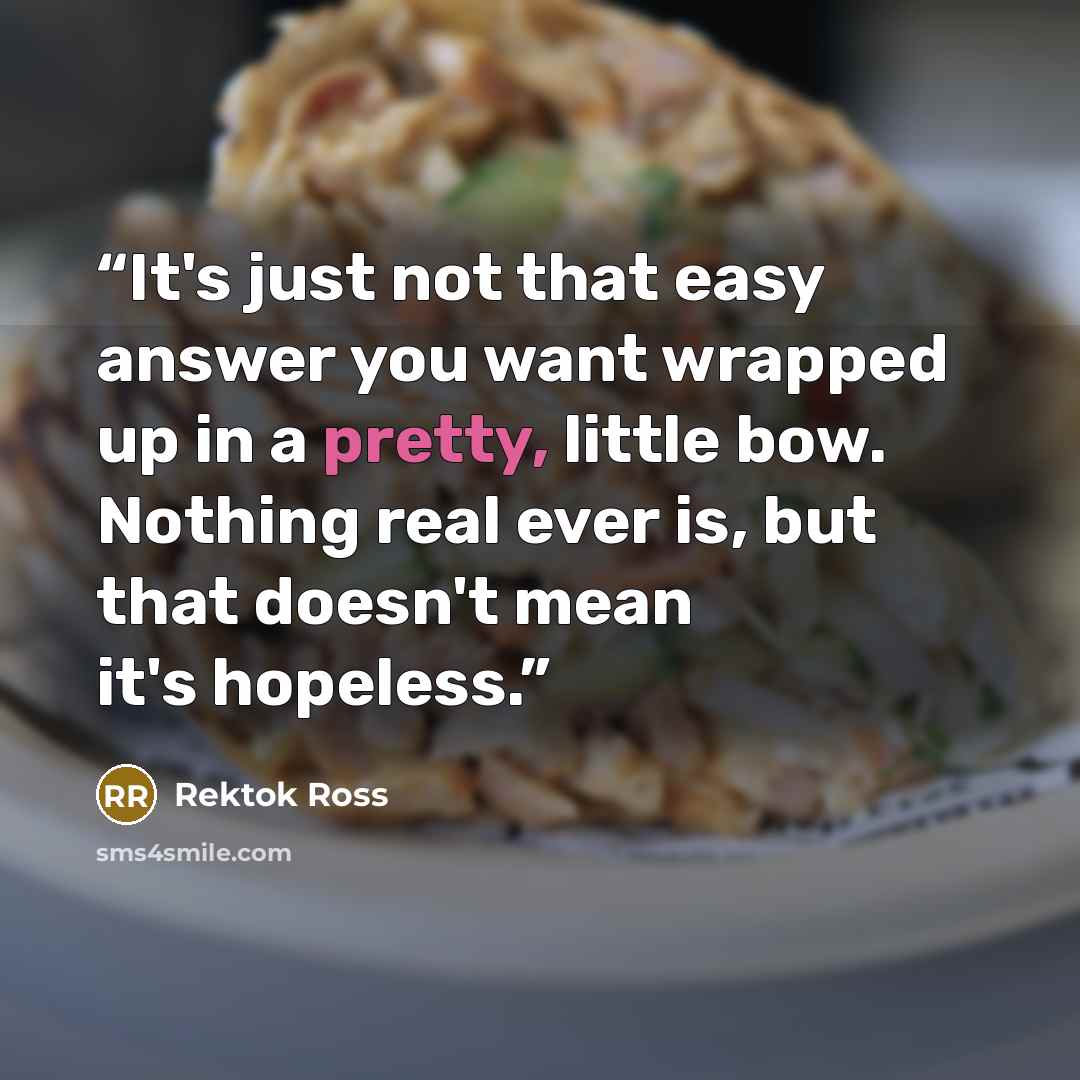 “It's just not that easy answer you want wrapped up in a pretty, little bow. Nothing real ever is, but that doesn't mean it's hopeless.” quote by Rektok Ross