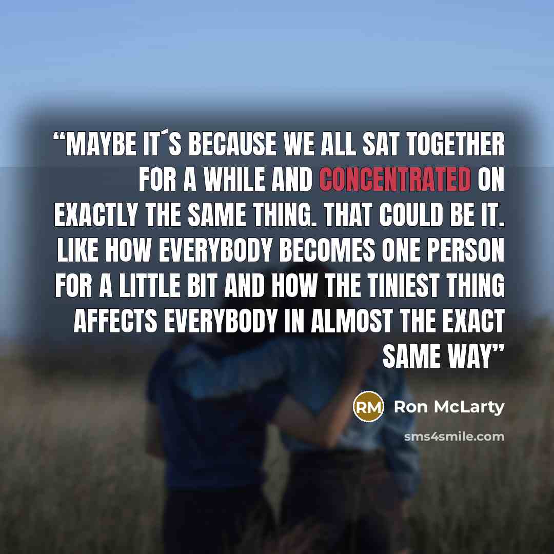 “Maybe it´s because we all sat together for a while and concentrated on exactly the same thing. That could be it. Like how everybody becomes one person for a little bit and how the tiniest thing affects everybody in almost the exact same way” quote by Ron McLarty