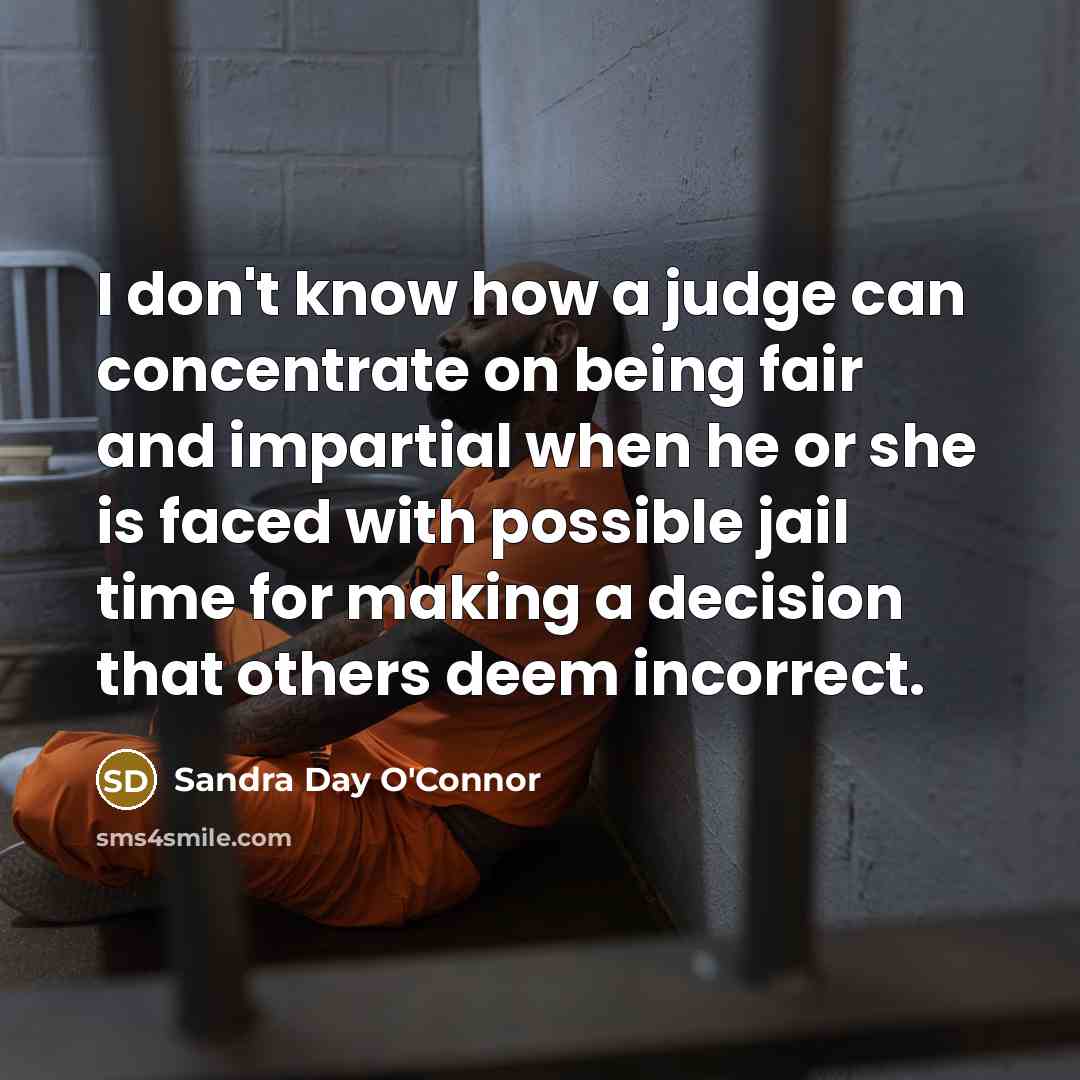 “I don't know how a judge can concentrate on being fair and impartial when he or she is faced with possible jail time for making a decision that others deem incorrect.” quote by Sandra Day O'Connor