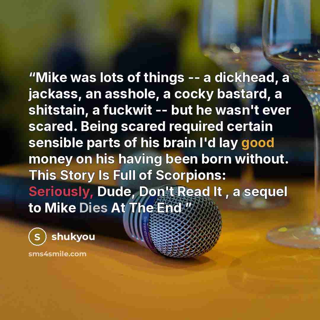 “Mike was lots of things -- a dickhead, a jackass, an asshole, a cocky bastard, a shitstain, a fuckwit -- but he wasn't ever scared. Being scared required certain sensible parts of his brain I'd lay good money on his having been born without. This Story Is Full of Scorpions: Seriously, Dude, Don't…” quote by shukyou