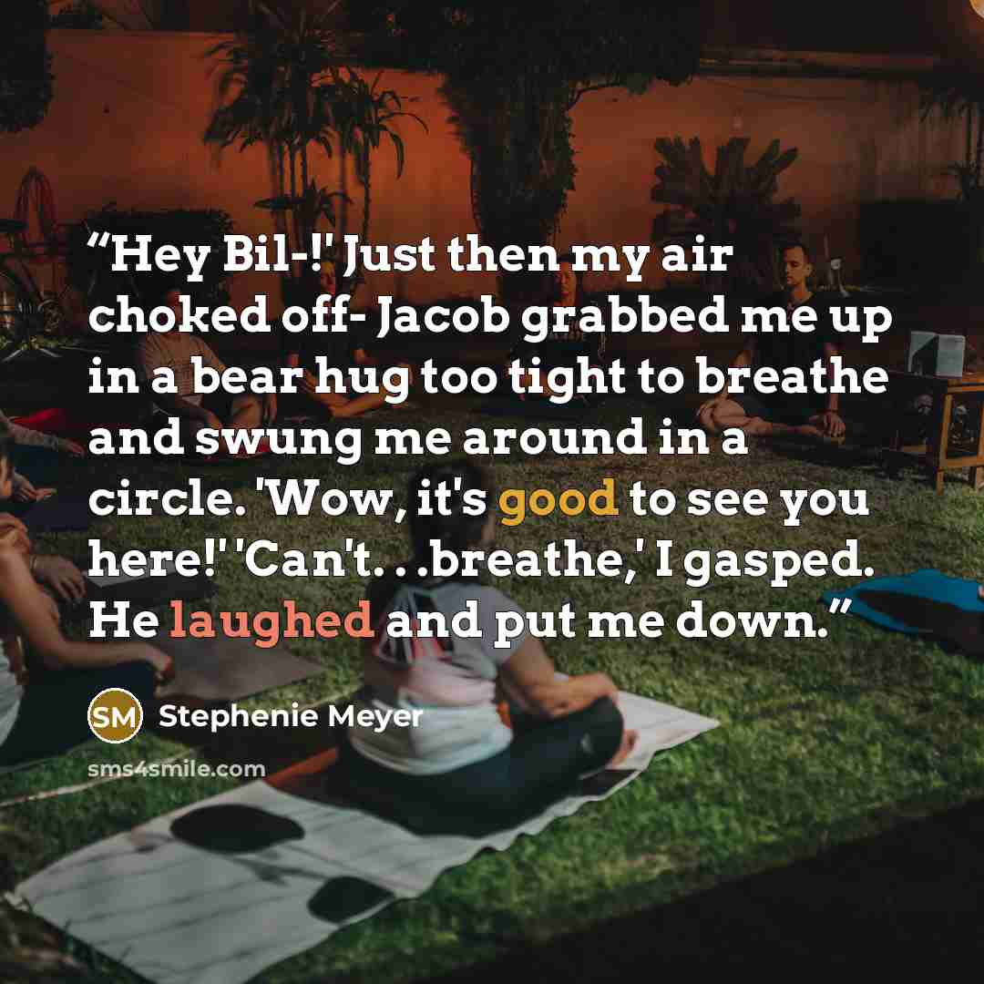 “Hey Bil-!' Just then my air choked off- Jacob grabbed me up in a bear hug too tight to breathe and swung me around in a circle. 'Wow, it's good to see you here!' 'Can't. . .breathe,' I gasped. He laughed and put me down.” quote by Stephenie Meyer