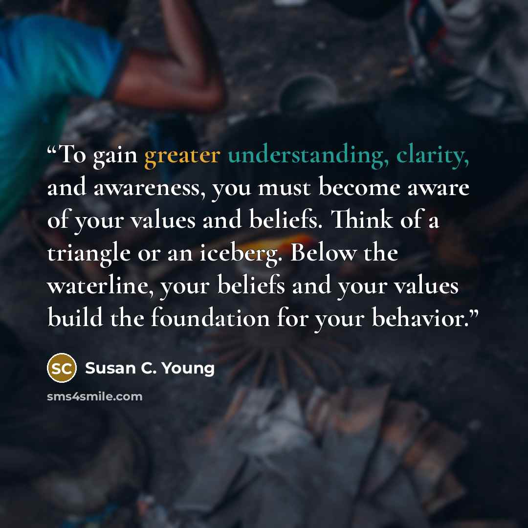 “To gain greater understanding, clarity, and awareness, you must become aware of your values and beliefs. Think of a triangle or an iceberg. Below the waterline, your beliefs and your values build the foundation for your behavior.” quote by Susan C. Young