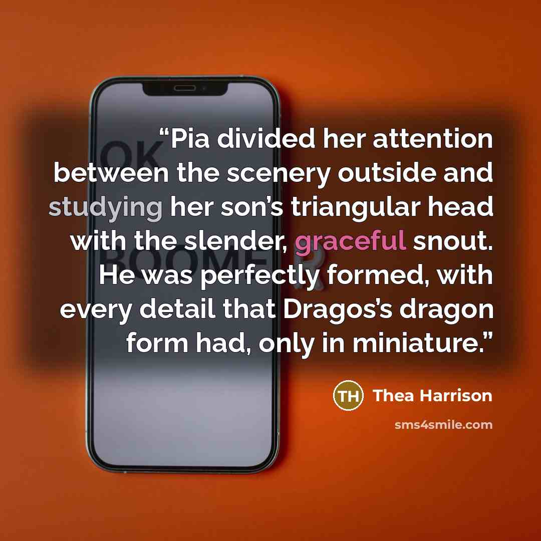 “Pia divided her attention between the scenery outside and studying her son’s triangular head with the slender, graceful snout. He was perfectly formed, with every detail that Dragos’s dragon form had, only in miniature.” quote by Thea Harrison