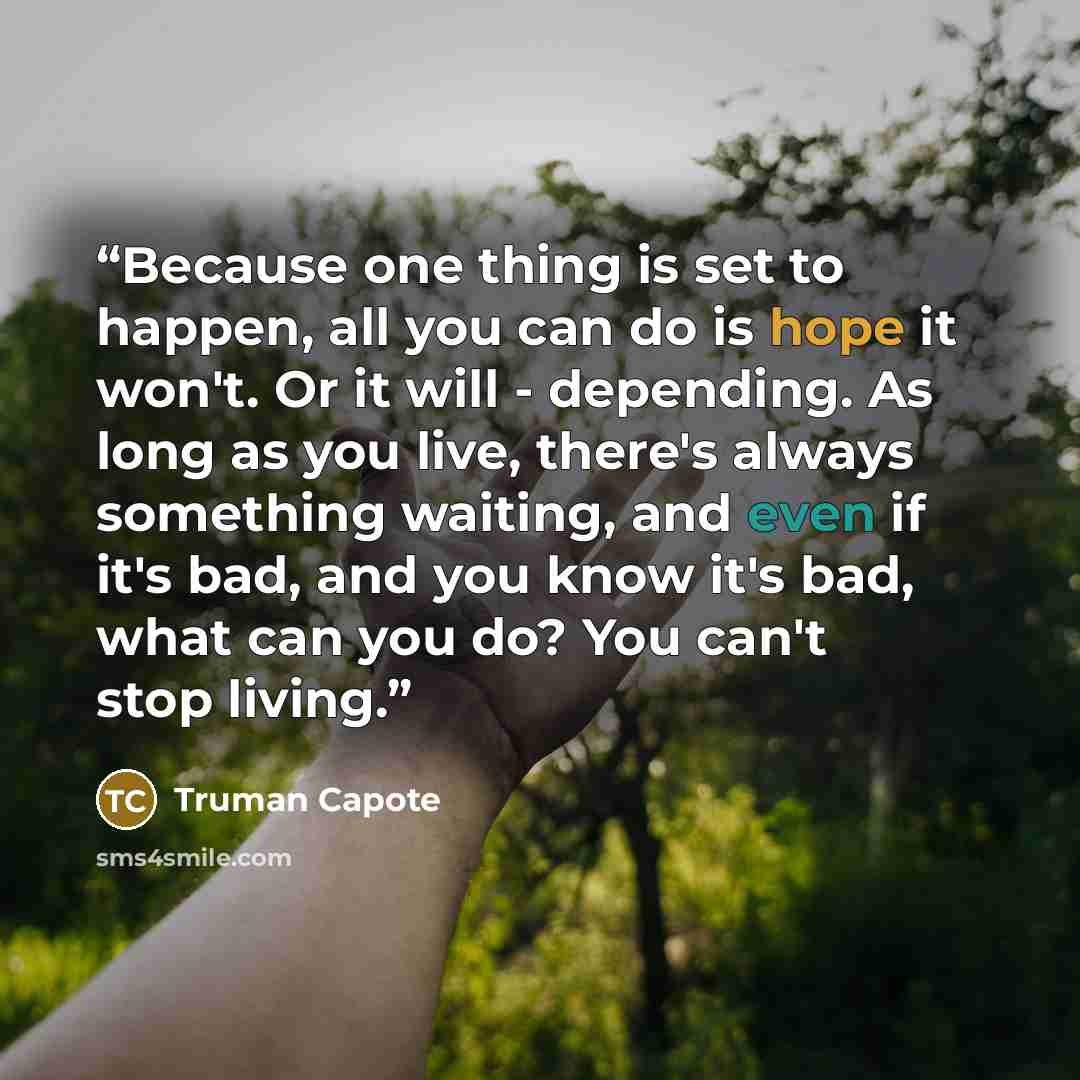 “Because one thing is set to happen, all you can do is hope it won't. Or it will - depending. As long as you live, there's always something waiting, and even if it's bad, and you know it's bad, what can you do? You can't stop living.” quote by Truman Capote