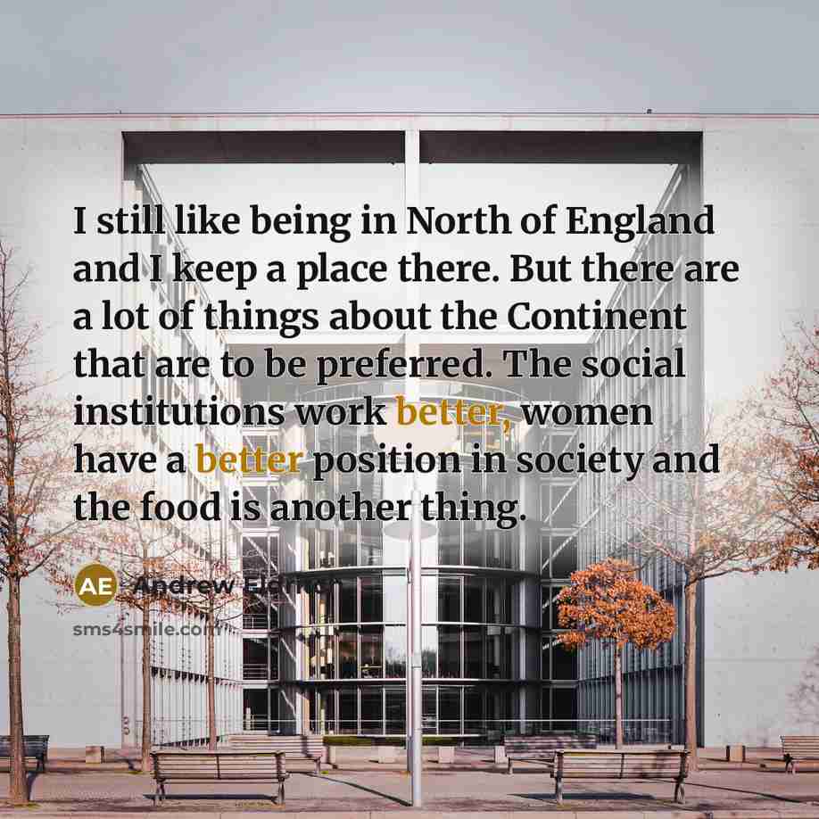 “I still like being in North of England and I keep a place there. But there are a lot of things about the Continent that are to be preferred. The social institutions work better, women have a better position in society and the food is another thing.” quote by Andrew Eldritch