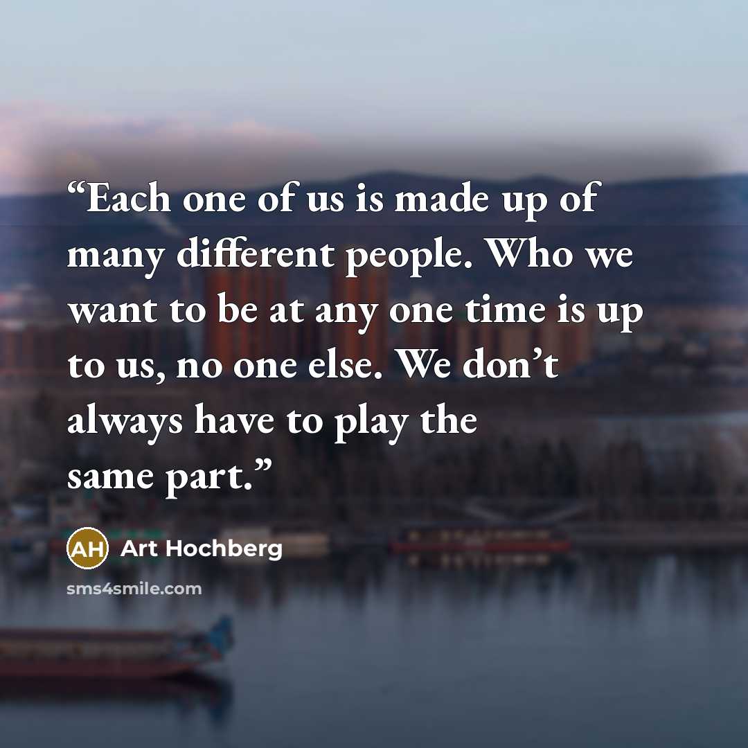 “Each one of us is made up of many different people. Who we want to be at any one time is up to us, no one else. We don’t always have to play the same part.” quote by Art Hochberg