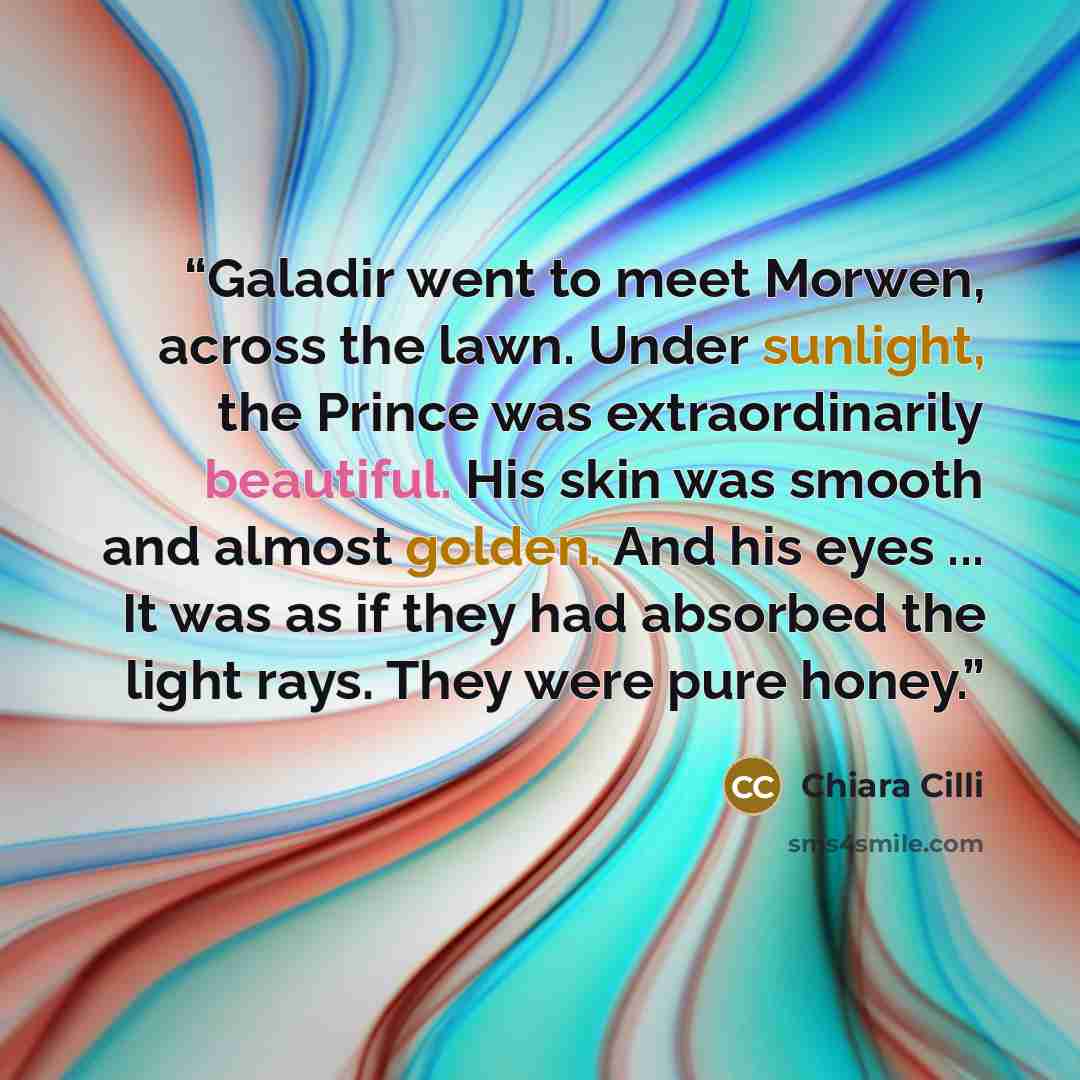 “Galadir went to meet Morwen, across the lawn. Under sunlight, the Prince was extraordinarily beautiful. His skin was smooth and almost golden. And his eyes ... It was as if they had absorbed the light rays. They were pure honey.” quote by Chiara Cilli