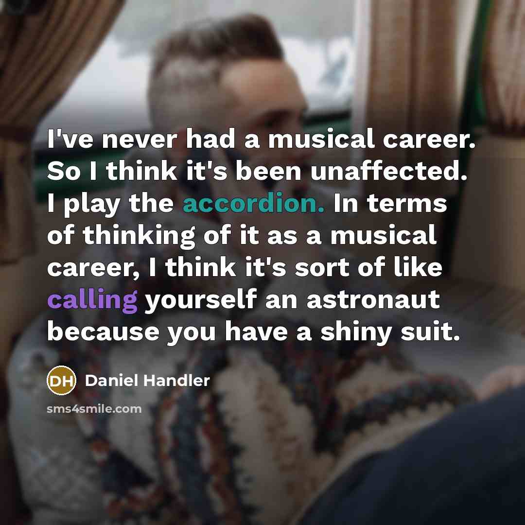 “I've never had a musical career. So I think it's been unaffected. I play the accordion. In terms of thinking of it as a musical career, I think it's sort of like calling yourself an astronaut because you have a shiny suit.” quote by Daniel Handler
