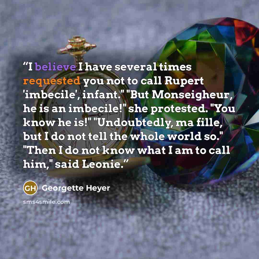 “I believe I have several times requested you not to call Rupert 'imbecile', infant." "But Monseigheur, he is an imbecile!" she protested. "You know he is!" "Undoubtedly, ma fille, but I do not tell the whole world so." "Then I do not know what I am to call him," said Leonie.” quote by Georgette Heyer
