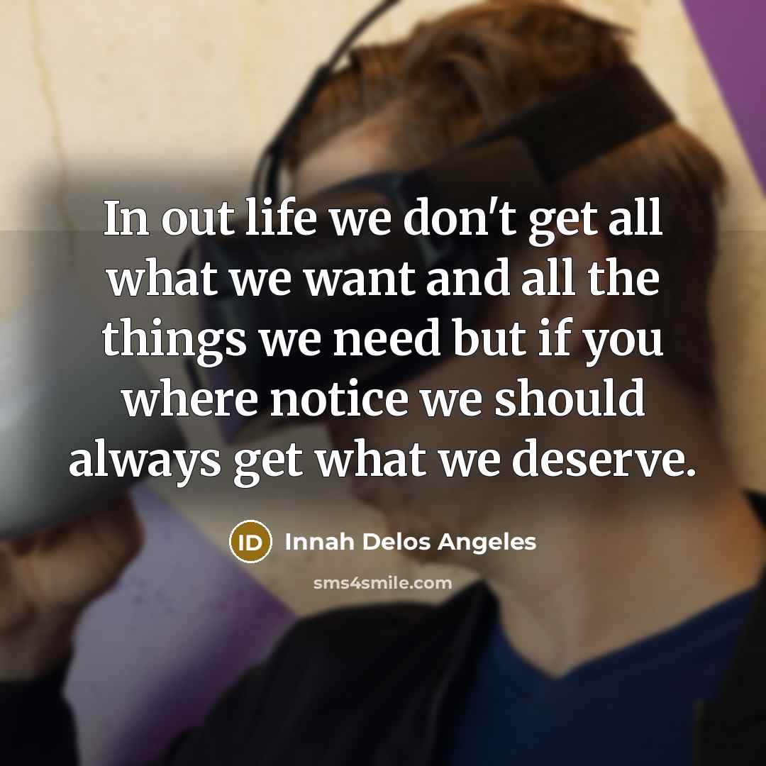“In out life we don't get all what we want and all the things we need but if you where notice we should always get what we deserve.” quote by Innah Delos Angeles