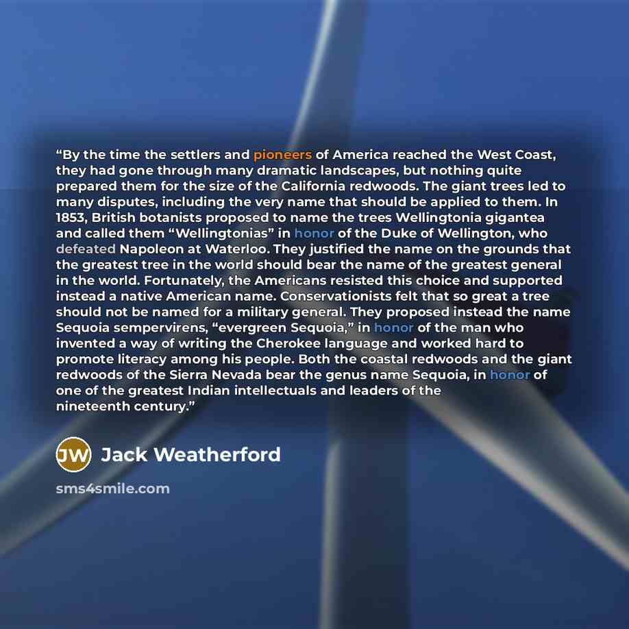 “By the time the settlers and pioneers of America reached the West Coast, they had gone through many dramatic landscapes, but nothing quite prepared them for the size of the California redwoods. The giant trees led to many disputes, including the very name that should be applied to them. In 1853…” quote by Jack Weatherford