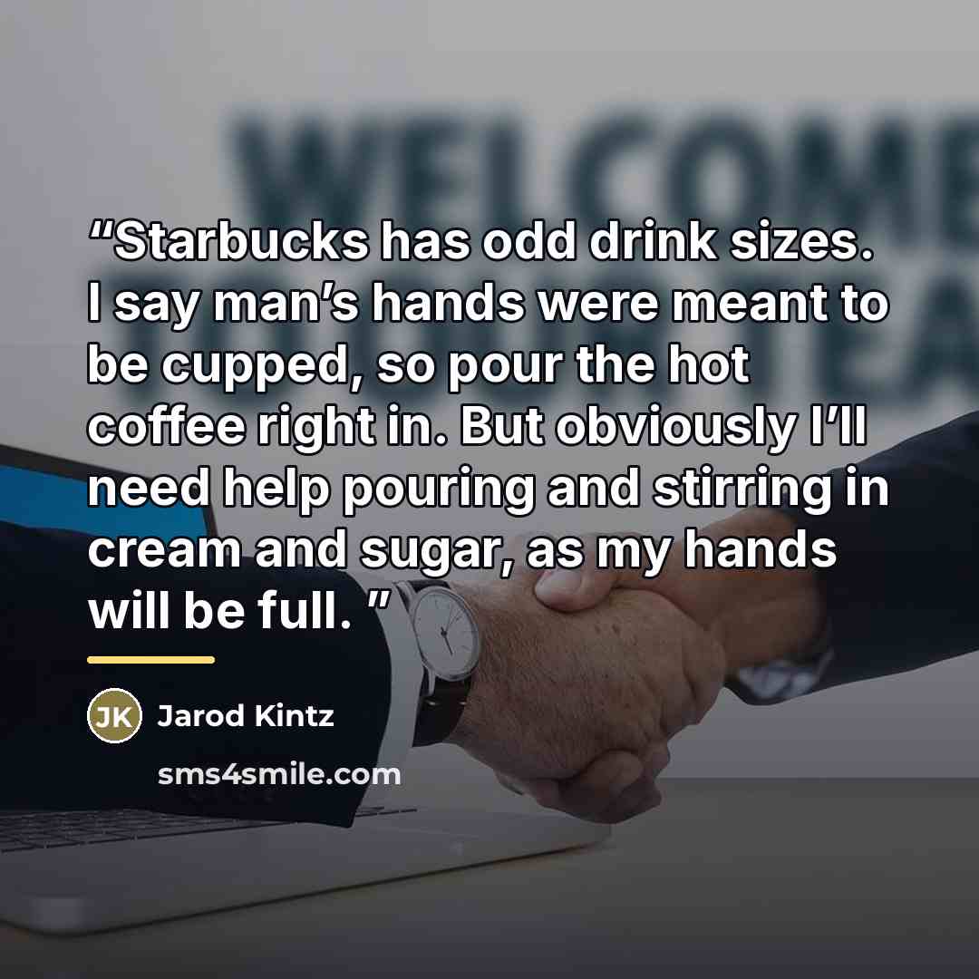 “Starbucks has odd drink sizes. I say man’s hands were meant to be cupped, so pour the hot coffee right in. But obviously I’ll need help pouring and stirring in cream and sugar, as my hands will be full.” quote by Jarod Kintz