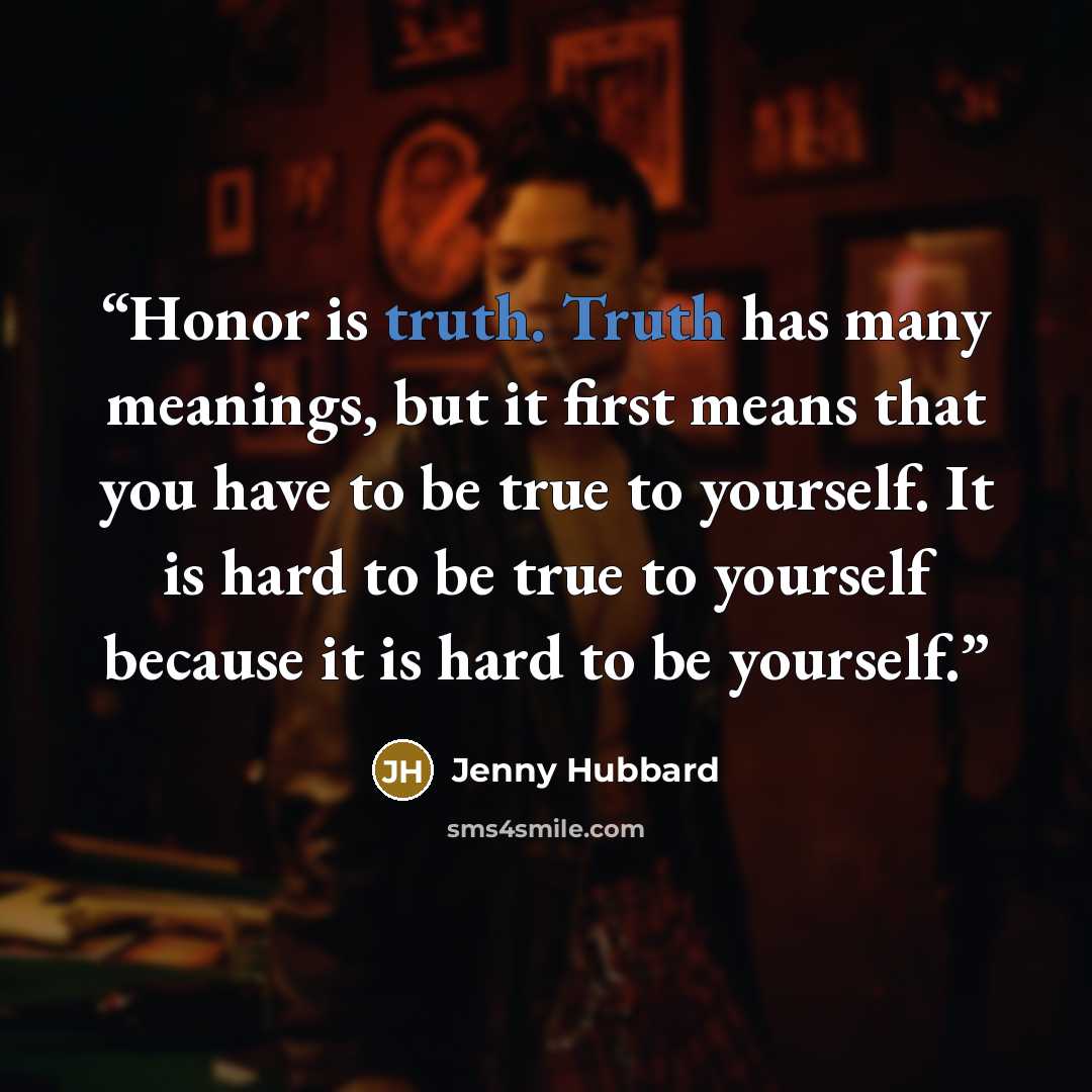 “Honor is truth. Truth has many meanings, but it first means that you have to be true to yourself. It is hard to be true to yourself because it is hard to be yourself.” quote by Jenny Hubbard