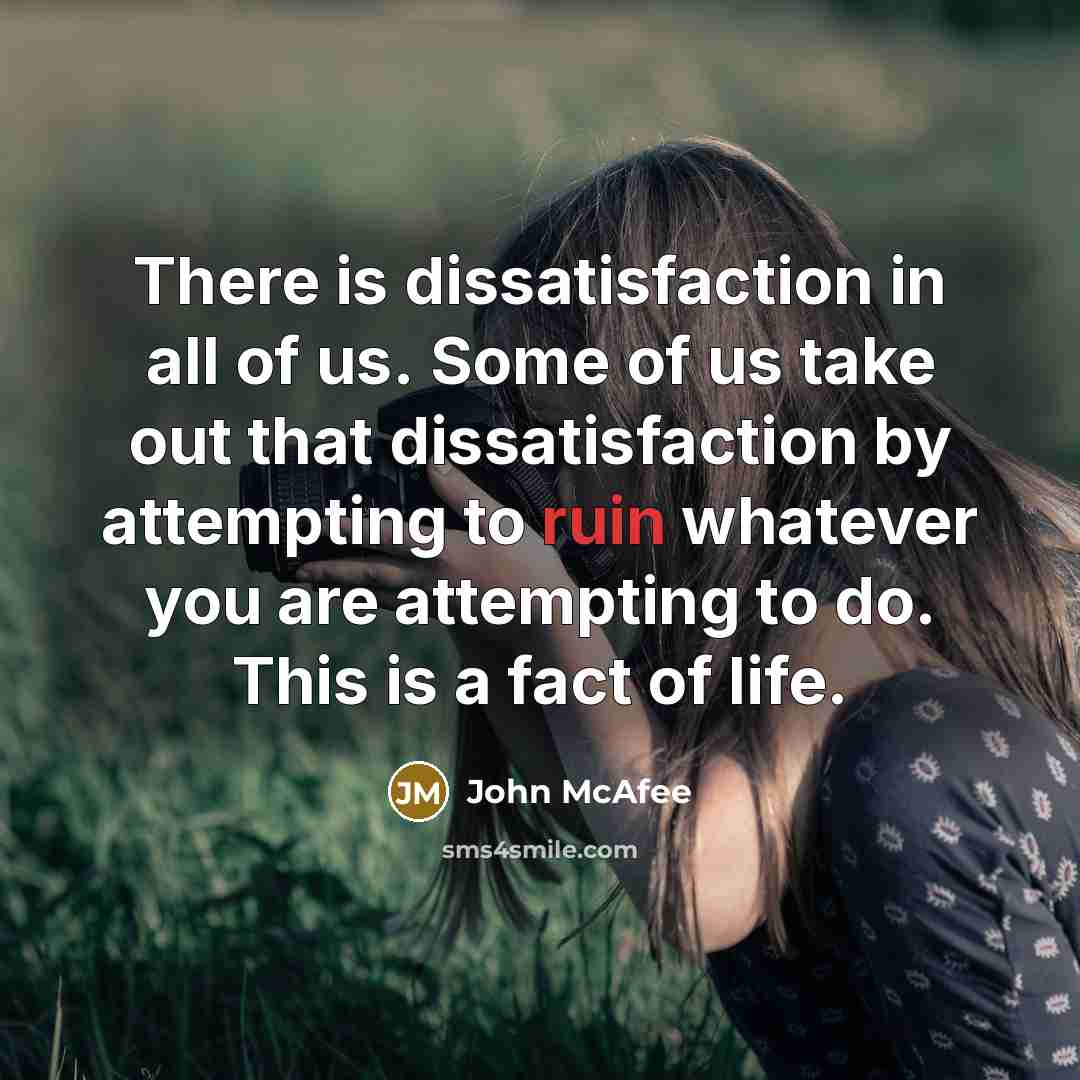“There is dissatisfaction in all of us. Some of us take out that dissatisfaction by attempting to ruin whatever you are attempting to do. This is a fact of life.” quote by John McAfee
