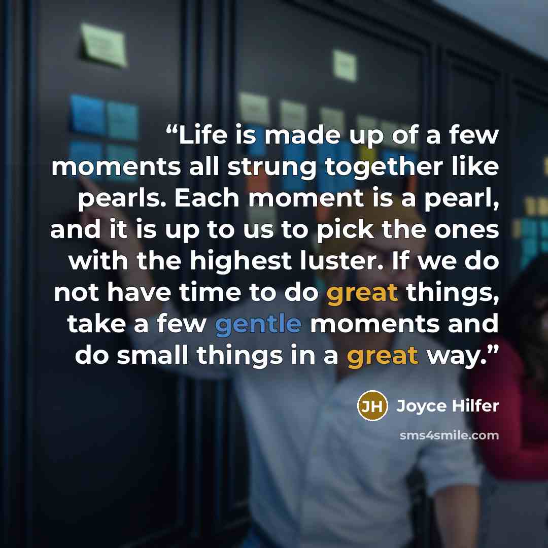 “Life is made up of a few moments all strung together like pearls. Each moment is a pearl, and it is up to us to pick the ones with the highest luster. If we do not have time to do great things, take a few gentle moments and do small things in a great way.” quote by Joyce Hilfer